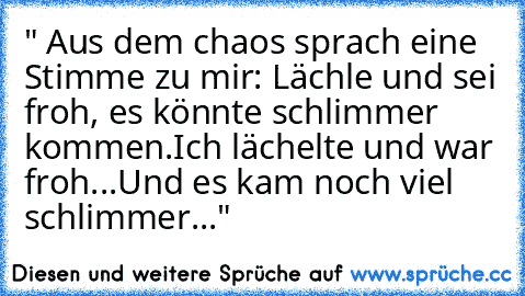 " Aus dem chaos sprach eine Stimme zu mir: Lächle und sei froh, es könnte schlimmer kommen.
Ich lächelte und war froh...Und es kam noch viel schlimmer..."