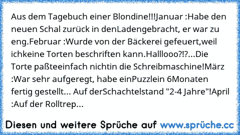 Aus dem Tagebuch einer Blondine!!!
Januar :
Habe den neuen Schal zurück in den
Laden
gebracht, er war zu eng.
Februar :
Wurde von der Bäckerei gefeuert,
weil ich
keine Torten beschriften kann.
Halllooo?!?...Die Torte paßte
einfach nicht
in die Schreibmaschine!
März :
War sehr aufgeregt, habe ein
Puzzle
in 6
Monaten fertig gestellt... Auf der
Schachtel
stand "2-4 Jahre"!
April :
Auf der Rolltreppe ...