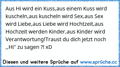 Aus Hi wird ein Kuss,
aus einem Kuss wird kuscheln,
aus kuscheln wird Sex,
aus Sex wird Liebe,
aus Liebe wird Hochtzeit,
aus Hochzeit werden Kinder,
aus Kinder wird Verantwortung!
Traust du dich jetzt noch ,,Hi" zu sagen ?! xD