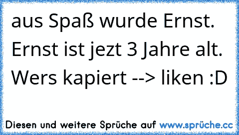 aus Spaß wurde Ernst. Ernst ist jezt 3 Jahre alt. Wers kapiert --> liken :D