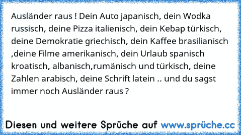 Ausländer raus ! Dein Auto japanisch, dein Wodka russisch, deine Pizza italienisch, dein Kebap türkisch, deine Demokratie griechisch, dein Kaffee brasilianisch ,deine Filme amerikanisch, dein Urlaub spanisch kroatisch, albanisch,rumänisch und türkisch, deine Zahlen arabisch, deine Schrift latein .. und du sagst immer noch Ausländer raus ?