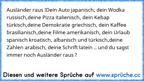 Ausländer raus !
Dein Auto japanisch, dein Wodka russisch,
deine Pizza italienisch, dein Kebap türkisch,
deine Demokratie griechisch, dein Kaffee brasilianisch
,deine Filme amerikanisch, dein Urlaub spanisch kroatisch, albanisch und türkisch,
deine Zahlen arabisch, deine Schrift latein .. 
und du sagst immer noch Ausländer raus ?