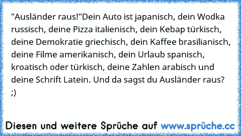 "Ausländer raus!"
Dein Auto ist japanisch, dein Wodka russisch, deine Pizza italienisch, dein Kebap türkisch, deine Demokratie griechisch, dein Kaffee brasilianisch, deine Filme amerikanisch, dein Urlaub spanisch, kroatisch oder türkisch, deine Zahlen arabisch und deine Schrift Latein. Und da sagst du Ausländer raus? ;)