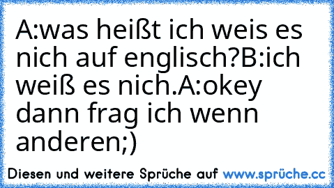 A:was heißt ich weis es nich auf englisch?
B:ich weiß es nich.
A:okey dann frag ich wenn anderen
;)