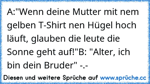 A:"Wenn deine Mutter mit nem gelben T-Shirt ´nen Hügel hoch läuft, glauben die leute die Sonne geht auf!"
B: "Alter, ich bin dein Bruder" -.-