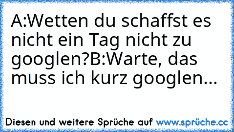 A:Wetten du schaffst es nicht ein Tag nicht zu googlen?
B:Warte, das muss ich kurz googlen...