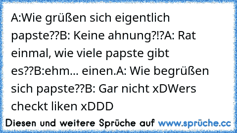 A:Wie grüßen sich eigentlich papste??
B: Keine ahnung?!?
A: Rat einmal, wie viele papste gibt es??
B:ehm... einen.
A: Wie begrüßen sich papste??
B: Gar nicht xD
Wer´s checkt liken xDDD