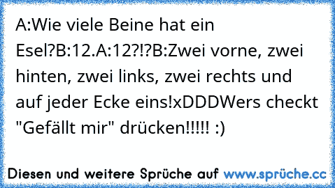 A:Wie viele Beine hat ein Esel?
B:12.
A:12?!?
B:Zwei vorne, zwei hinten, zwei links, zwei rechts und auf jeder Ecke eins!
xDDD
Wers checkt "Gefällt mir" drücken!!!!! :)