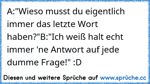 A:"Wieso musst du eigentlich immer das letzte Wort haben?"
B:"Ich weiß halt echt immer 'ne Antwort auf jede dumme Frage!" :D