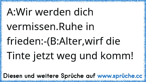 A:Wir werden dich vermissen.Ruhe in frieden:-(
B:Alter,wirf die Tinte jetzt weg und komm!