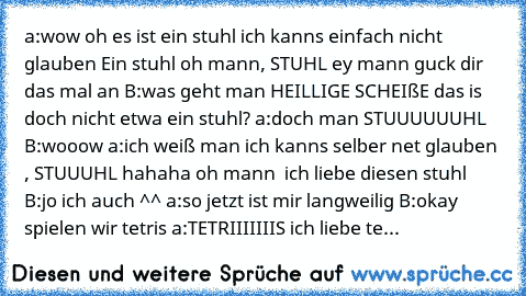 a:wow oh es ist ein stuhl ich kanns einfach nicht glauben Ein stuhl oh mann, STUHL ey mann guck dir das mal an B:was geht man HEILLIGE SCHEIßE das is doch nicht etwa ein stuhl? a:doch man STUUUUUUHL B:wooow a:ich weiß man ich kanns selber net glauben , STUUUHL hahaha oh mann  ich liebe diesen stuhl B:jo ich auch ^^ a:so jetzt ist mir langweilig B:okay spielen wir tetris a:TETRIIIIIIIS ich liebe...