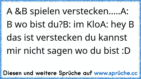 A &B spielen verstecken.....
A: B wo bist du?
B: im Klo
A: hey B das ist verstecken du kannst mir nicht sagen wo du bist :D