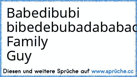 Babedibubi bibedebubadababadaba 
Family Guy ♥