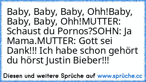 Baby, Baby, Baby, Ohh!
Baby, Baby, Baby, Ohh!
MUTTER: Schaust du Pornos?
SOHN: Ja Mama.
MUTTER: Gott sei Dank!!! Ich habe schon gehört du hörst Justin Bieber!!!
