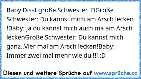 Baby Disst große Schwester :D
Große Schwester: Du kannst mich am Arsch lecken !
Baby: Ja du kannst mich auch ma am Arsch lecken
Große Schwester: Du kannst mich ganz..Vier mal am Arsch lecken!
Baby: Immer zwei mal mehr wie du !!! :D