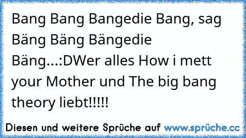 Bang Bang Bangedie Bang, sag Bäng Bäng Bängedie Bäng...:D
Wer alles How i mett your Mother und The big bang theory liebt!!!!!