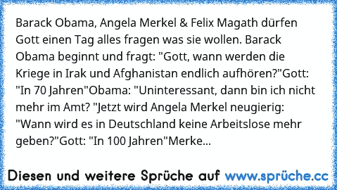 Barack Obama, Angela Merkel & Felix Magath dürfen Gott einen Tag alles fragen was sie wollen. Barack Obama beginnt und fragt: "Gott, wann werden die Kriege in Irak und Afghanistan endlich aufhören?"
Gott: "In 70 Jahren"
Obama: "Uninteressant, dann bin ich nicht mehr im Amt? "
Jetzt wird Angela Merkel neugierig: "Wann wird es in Deutschland keine Arbeitslose mehr geben?"
Gott: "In 100 Jahren"
Me...