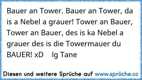 Bauer an Tower. Bauer an Tower, da is a Nebel a grauer! Tower an Bauer, Tower an Bauer, des is ka Nebel a grauer des is die Towermauer du BAUER! xD    lg Tane