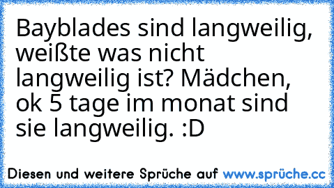 Bayblades sind langweilig, weißte was nicht langweilig ist? Mädchen, ok 5 tage im monat sind sie langweilig. :D