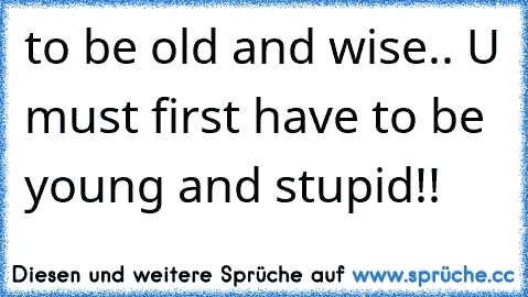to be old and wise.. U must first have to be young and stupid!!