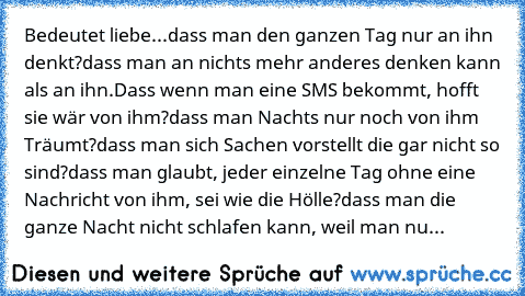 Bedeutet liebe...dass man den ganzen Tag nur an ihn denkt?dass man an nichts mehr anderes denken kann als an ihn.Dass wenn man eine SMS bekommt, hofft sie wär von ihm?dass man Nachts nur noch von ihm Träumt?dass man sich Sachen vorstellt die gar nicht so sind?dass man glaubt, jeder einzelne Tag ohne eine Nachricht von ihm, sei wie die Hölle?dass man die ganze Nacht nicht schlafen kann, weil man...