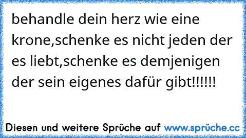 behandle dein herz wie eine krone,
schenke es nicht jeden der es liebt,
schenke es demjenigen der sein eigenes dafür gibt!!!!!!