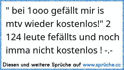 " bei 1ooo gefällt mir is mtv wieder kostenlos!" 2 124 leute fefällts und noch imma nicht kostenlos ! -.-