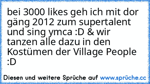 bei 3000 likes geh ich mit dor gäng 2012 zum supertalent und sing ymca :D & wir tanzen alle dazu in den Kostümen der Village People :D