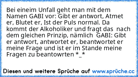 Bei eineim Unfall geht man mit dem Namen GABI vor: Gibt er antwort, Atmet er, Blutet er, Ist der Puls normal. Da kommt der Alkoholiker und fragt das  nach dem gleichen Prinzip, nämlich  GABI: Gibt er antwort, antwortet er, beantwortet er meine Frage und ist er im Stande meine Fragen zu beantowrten *_*