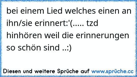 bei einem Lied welches einen an ihn/sie erinnert:'(..... tzd hinhören weil die erinnerungen so schön sind ..:)♥