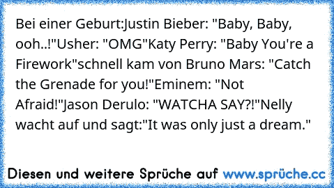 Bei einer Geburt:
Justin Bieber: "Baby, Baby, ooh..!"
Usher: "OMG"
Katy Perry: "Baby You're a Firework"
schnell kam von Bruno Mars: "Catch the Grenade for you!"
Eminem: "Not Afraid!"
Jason Derulo: "WATCHA SAY?!"
Nelly wacht auf und sagt:"It was only just a dream."