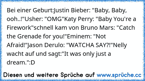 Bei einer Geburt:
Justin Bieber: "Baby, Baby, ooh..!"
Usher: "OMG"
Katy Perry: "Baby You're a Firework"
schnell kam von Bruno Mars: "Catch the Grenade for you!"
Eminem: "Not Afraid!"
Jason Derulo: "WATCHA SAY?!"
Nelly wacht auf und sagt:"It was only just a dream."
:D