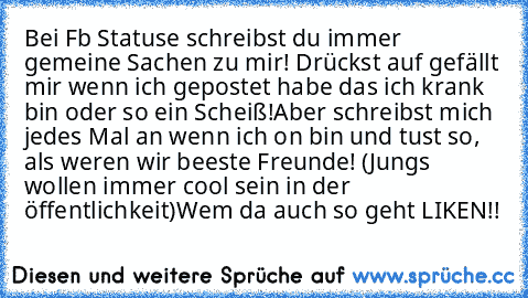 Bei Fb Statuse schreibst du immer gemeine Sachen zu mir! Drückst auf gefällt mir wenn ich gepostet habe das ich krank bin oder so ein Scheiß!
Aber schreibst mich jedes Mal an wenn ich on bin und tust so, als weren wir beeste Freunde! (Jungs wollen immer cool sein in der öffentlichkeit)
Wem da auch so geht LIKEN!! ♥