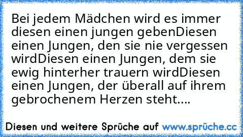 Bei jedem Mädchen wird es immer diesen einen jungen geben
Diesen einen Jungen, den sie nie vergessen wird
Diesen einen Jungen, dem sie ewig hinterher trauern wird
Diesen einen Jungen, der überall auf ihrem gebrochenem Herzen steht....