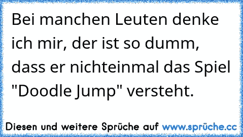 Bei manchen Leuten denke ich mir, der ist so dumm, dass er nichteinmal das Spiel "Doodle Jump" versteht.