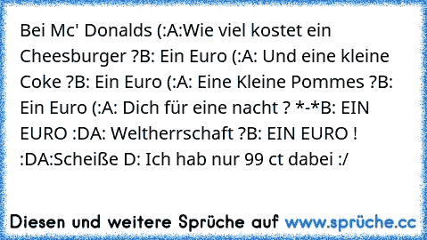 Bei Mc' Donalds (:
A:Wie viel kostet ein Cheesburger ?
B: Ein Euro (:
A: Und eine kleine Coke ?
B: Ein Euro (:
A: Eine Kleine Pommes ?
B: Ein Euro (:
A: Dich für eine nacht ? *-*
B: EIN EURO :D
A: Weltherrschaft ?
B: EIN EURO ! :D
A:Scheiße D: Ich hab nur 99 ct dabei :/