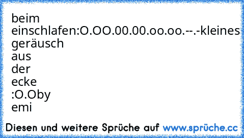 beim einschlafen:
O.O
O.0
0.0
0.o
o.o
o.-
-.-
kleines geräusch aus der ecke :
O.O
by emi