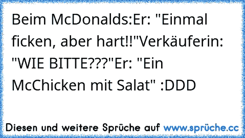 Beim McDonalds:
Er: "Einmal ficken, aber hart!!"
Verkäuferin: "WIE BITTE???"
Er: "Ein McChicken mit Salat" :DDD