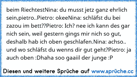 beim Riechtest
Nina: du musst jetz ganz ehrlich sein,pietro..
Pietro: okee
Nina: schläfst du bei zazou im bett??
Pietro: Ich? nee ich kann des gar nich sein, weil gestern gings mir nich so gut, deshalb hab ich oben geschlafen.
Nina: achso.. und wo schläfst du wenns dir gut geht?
Pietro: ja auch oben :D
haha soo gaaiil der junge :P