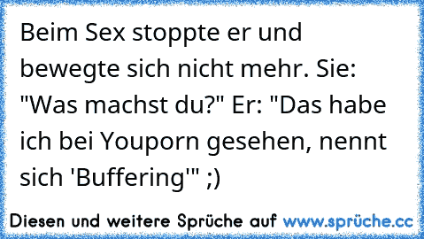 Beim Sex stoppte er und bewegte sich nicht mehr. Sie: "Was machst du?" Er: "Das habe ich bei Youporn gesehen, nennt sich 'Buffering'" ;)