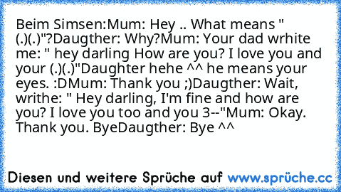 Beim Simsen:
Mum: Hey .. What means " (.)(.)"?
Daugther: Why?
Mum: Your dad wrhite me: " hey darling How are you? I love you and your (.)(.)"
Daughter hehe ^^ he means your eyes. :D
Mum: Thank you ;)
Daugther: Wait, writhe: " Hey darling, I'm fine and how are you? I love you too and you 3--"
Mum: Okay. Thank you. Bye
Daugther: Bye ^^