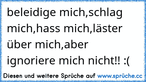 beleidige mich,schlag mich,hass mich,läster über mich,aber ignoriere mich nicht!! :(