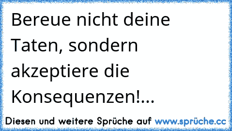 Bereue nicht deine Taten, sondern akzeptiere die Konsequenzen!...