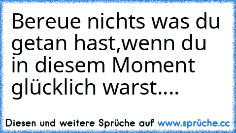 Bereue nichts was du getan hast,wenn du in diesem Moment glücklich warst....