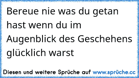 Bereue nie was du getan hast wenn du im Augenblick des Geschehens glücklich warst 