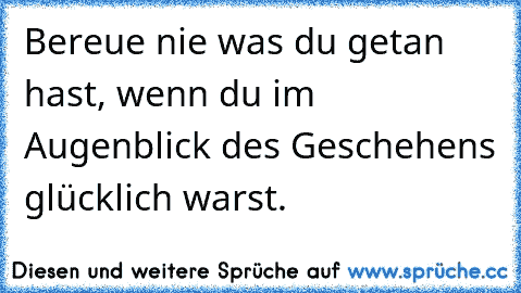 Bereue nie was du getan hast, wenn du im Augenblick des Geschehens glücklich warst. 