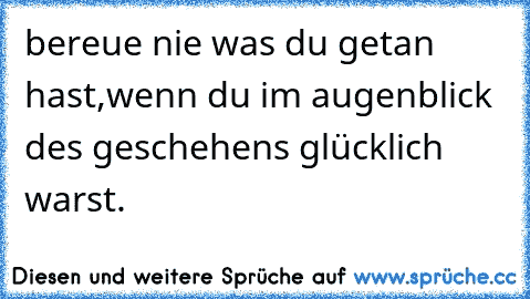 bereue nie was du getan hast,wenn du im augenblick des geschehens glücklich warst.