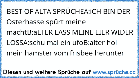 BEST OF ALTA SPRÜCHE
A:iCH BIN DER Osterhasse spürt meine macht
B:aLTER LASS MEINE EIER WIDER LOSS
A:schu mal ein ufo
B:alter hol mein hamster vom frisbee herunter