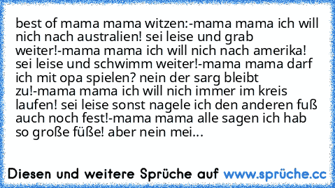 best of mama mama witzen:
-mama mama ich will nich nach australien!
 sei leise und grab weiter!
-mama mama ich will nich nach amerika!
 sei leise und schwimm weiter!
-mama mama darf ich mit opa spielen?
 nein der sarg bleibt zu!
-mama mama ich will nich immer im kreis laufen!
 sei leise sonst nagele ich den anderen fuß auch noch
 fest!
-mama mama alle sagen ich hab so große füße!
 aber nein mei...