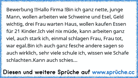 Bewerbung !!
Hallo Firma !
Bin ich ganz nette, junge Mann, wollen arbeiten wie Schweine und Esel, Geld wichtig, drei Frau warten Haus, wollen kaufen Essen für 21 Kinder.
Ich viel nix müde, kann arbeiten ganz viel, auch stark ich, einmal schlagen Frau, Frau tot, war egal.
Bin ich auch ganz fesche andere sagen so auch wirklich, sehr viele schule ich, wissen wie Schafe schlachten.
Kann auch schies...